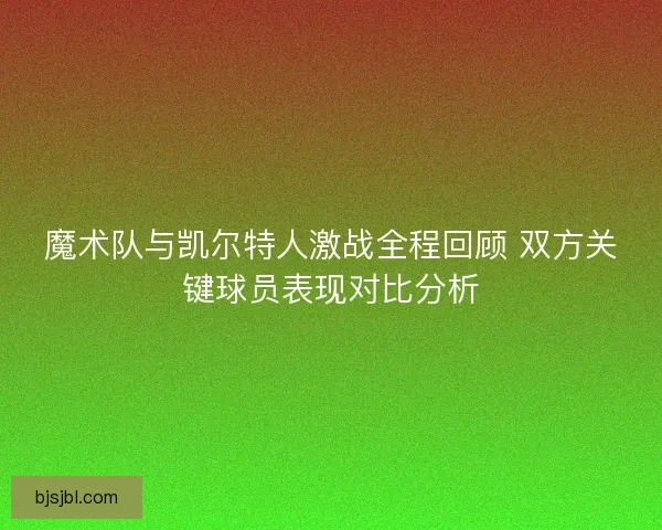 魔术队与凯尔特人激战全程回顾 双方关键球员表现对比分析