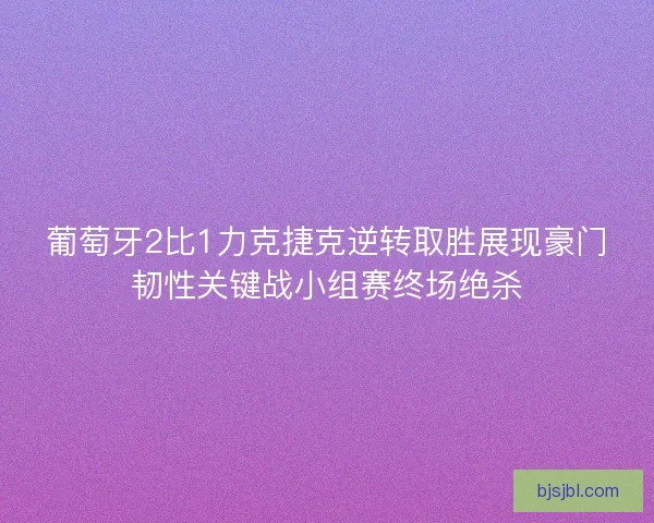 葡萄牙2比1力克捷克逆转取胜展现豪门韧性关键战小组赛终场绝杀
