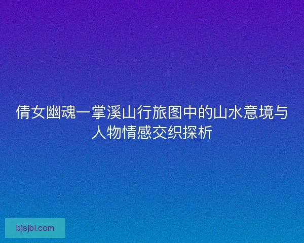 倩女幽魂一掌溪山行旅图中的山水意境与人物情感交织探析