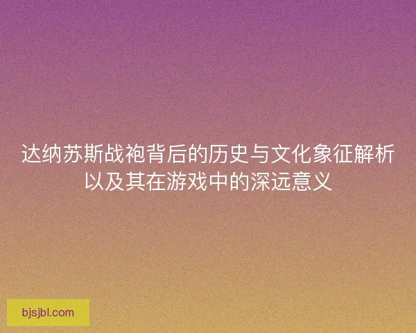 达纳苏斯战袍背后的历史与文化象征解析以及其在游戏中的深远意义