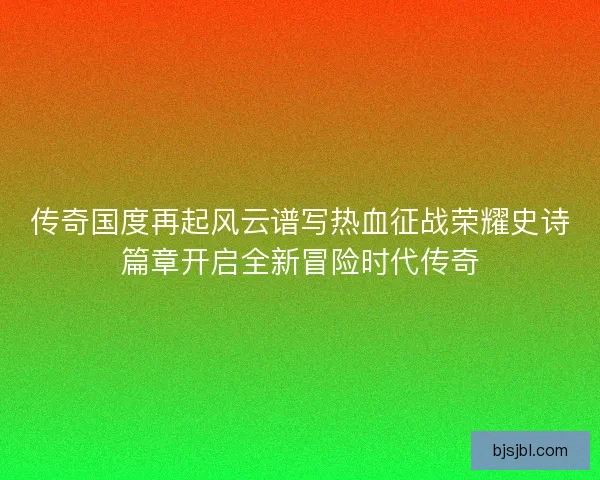 传奇国度再起风云谱写热血征战荣耀史诗篇章开启全新冒险时代传奇