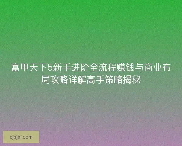 富甲天下5新手进阶全流程赚钱与商业布局攻略详解高手策略揭秘
