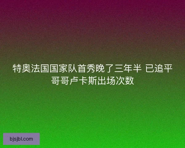特奥法国国家队首秀晚了三年半 已追平哥哥卢卡斯出场次数
